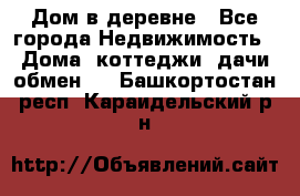 Дом в деревне - Все города Недвижимость » Дома, коттеджи, дачи обмен   . Башкортостан респ.,Караидельский р-н